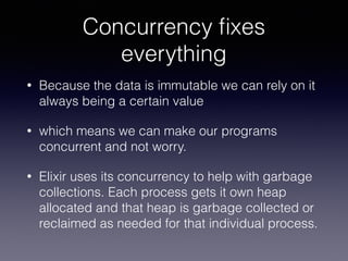 Concurrency ﬁxes
everything
• Because the data is immutable we can rely on it
always being a certain value
• which means we can make our programs
concurrent and not worry.
• Elixir uses its concurrency to help with garbage
collections. Each process gets it own heap
allocated and that heap is garbage collected or
reclaimed as needed for that individual process.
 