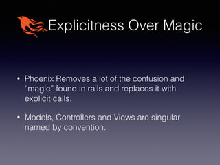 Explicitness Over Magic
• Phoenix Removes a lot of the confusion and
“magic” found in rails and replaces it with
explicit calls.
• Models, Controllers and Views are singular
named by convention.
 