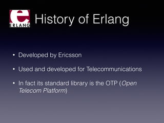 History of Erlang
• Developed by Ericsson
• Used and developed for Telecommunications
• In fact its standard library is the OTP (Open
Telecom Platform)
 