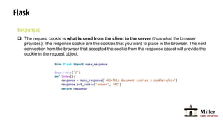 Flask
Responses
 The request cookie is what is send from the client to the server (thus what the browser
provides). The response cookie are the cookies that you want to place in the browser. The next
connection from the browser that accepted the cookie from the response object will provide the
cookie in the request object.
 