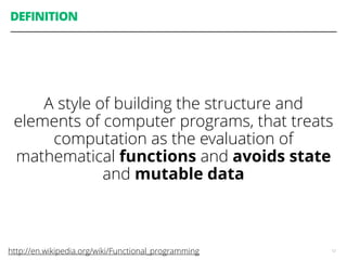 DEFINITION
A style of building the structure and
elements of computer programs, that treats
computation as the evaluation of
mathematical functions and avoids state
and mutable data
12http://en.wikipedia.org/wiki/Functional_programming
 
