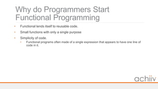 Why do Programmers Start
Functional Programming
• Functional lends itself to reusable code.
• Small functions with only a single purpose
• Simplicity of code.
• Functional programs often made of a single expression that appears to have one line of
code in it.
 