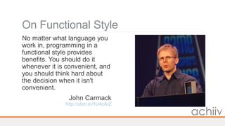 On Functional Style
No matter what language you
work in, programming in a
functional style provides
benefits. You should do it
whenever it is convenient, and
you should think hard about
the decision when it isn't
convenient.
John Carmack
http://ubm.io/1U4zArZ
 