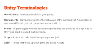 Unity Terminologies
GameObject - An object which is in your game.
Components - Components deﬁne the behaviour of the gameobject. A gameobject
can have diﬀerent types of components attached to it.
Prefab - A gameobject which is needed multiple times can be made into a prefab in
Unity and can be reused multiple times.
Script - A piece of code that drives your gameobject.
Asset - Things that make up your game are called Assets
 
