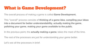 The overall process of making a game is called Game Development.
This “overall” process consists of thinking of a game idea, compiling your ideas
into a document for better understandability, actually making the game,
polishing your game, making your game available to the public.
In the previous point, the actually making a game, takes the most of the time.
The rest of the processes are just for understanding your game better.
Let’s see all the processes in brief.
What is Game Development?
 