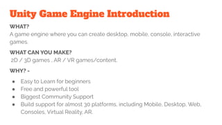 Unity Game Engine Introduction
WHAT?
A game engine where you can create desktop, mobile, console, interactive
games.
WHAT CAN YOU MAKE?
2D / 3D games , AR / VR games/content.
WHY? -
● Easy to Learn for beginners
● Free and powerful tool
● Biggest Community Support
● Build support for almost 30 platforms, including Mobile, Desktop, Web,
Consoles, Virtual Reality, AR.
 