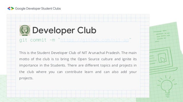 git commit -m “https://github.com/nit-ap”
This is the Student Developer Club of NIT Arunachal Pradesh. The main
motto of the club is to bring the Open Source culture and ignite its
importance in the Students. There are different topics and projects in
the club where you can contribute learn and can also add your
projects.
Developer Club
 