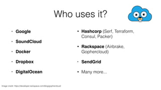 • Google! 
• SoundCloud! 
• Docker! 
• Dropbox! 
• DigitalOcean 
Who uses it? 
• Hashcorp (Serf, Terraform, 
Consul, Packer) 
• Rackspace (Airbrake, 
Gophercloud) 
• SendGrid! 
• Many more... 
Image credit: https://developer.rackspace.com/blog/gophercloud/ 
 