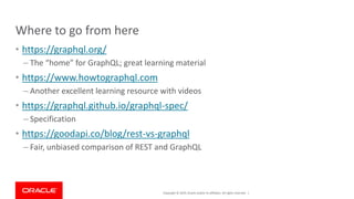 Copyright © 2019, Oracle and/or its affiliates. All rights reserved. |
Where to go from here
• https://graphql.org/
– The “home” for GraphQL; great learning material
• https://www.howtographql.com
– Another excellent learning resource with videos
• https://graphql.github.io/graphql-spec/
– Specification
• https://goodapi.co/blog/rest-vs-graphql
– Fair, unbiased comparison of REST and GraphQL
 