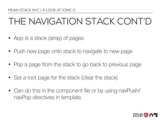 THE NAVIGATION STACK CONT’D
• App is a stack (array) of pages
• Push new page onto stack to navigate to new page
• Pop a page from the stack to go back to previous page
• Set a root page for the stack (clear the stack)
• Can do this in the component ﬁle or by using navPush/
navPop directives in template
MEAN STACK NYC | A LOOK AT IONIC 2
 