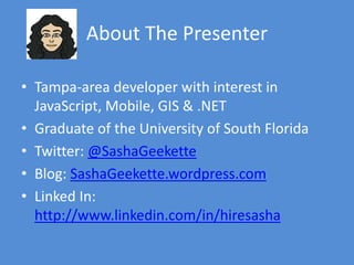 About The Presenter
• Tampa-area developer with interest in
JavaScript, Mobile, GIS & .NET
• Graduate of the University of South Florida
• Twitter: @SashaGeekette
• Blog: SashaGeekette.wordpress.com
• LinkedIn:
http://www.linkedin.com/in/hiresasha
• Email: sashageekette@gmail.com
 