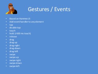 Gestures / Events
• Based on Hammer.JS
• Add event handler to any element
• tap
• double-tap
• touch
• hold (>500 ms touch)
• release
• drag
• drag-up
• drag-right
• drag-down
• drag-left
• swipe
• swipe-up
• swipe-right
• swipe-down
• swipe-left
 