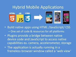 Ionic
• http://ionicframework.com
• Uses the Cordova project
• Uses Angular framework
• Open-Source
– Development Framework:
https://github.com/driftyco/ionic
– CLI: https://github.com/driftyco/ionic-cli
– Version 1.0 Released May 2015
• Currently supports Android 4.1+ & iOS 7+
– Windows Phone currently in development
 
