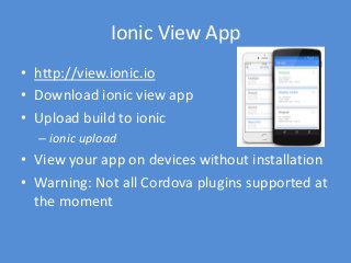 Codepen (pt. 2)
• Official Ionic examples:
– http://codepen.io/ionic/public-list/
• When reporting a bug or requesting assistance,
start with a fork and embed a link to the forum
post
– Blank Template: http://codepen.io/ionic/pen/Qwpxer
• To target a particular version of Ionic, use the
CDN’s ionic.bundle.js and appropriate css
– http://code.ionicframework.com
 