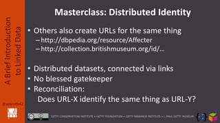 @azaroth42
ABriefIntroduction
toLinkedData
Masterclass: Distributed Identity
• Others also create URLs for the same thing
–http://dbpedia.org/resource/Affecter
–http://collection.britishmuseum.org/id/…
• Distributed datasets, connected via links
• No blessed gatekeeper
• Reconciliation:
Does URL-X identify the same thing as URL-Y?
 