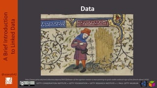 @azaroth42
ABriefIntroduction
toLinkedData
The data that we’re locking up inside
them is what’s important … not the ugly
building we constructed to keep it in. We
can’t let our grain sit in its silos until it rots
away, or we all starve for lack of it.
Follower of the Egerton Master, about
1410, Man Pointing to Grain Stalks (leaf)
Data
http://www.getty.edu/art/collection/objects/3437/follower-of-the-egerton-master-a-man-pointing-to-grain-stalks-zodiacal-sign-of-leo-french-about-1410/
 