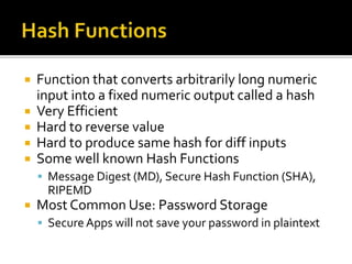  Function that converts arbitrarily long numeric
input into a fixed numeric output called a hash
 Very Efficient
 Hard to reverse value
 Hard to produce same hash for diff inputs
 Some well known Hash Functions
 Message Digest (MD), Secure Hash Function (SHA),
RIPEMD
 Most Common Use: Password Storage
 Secure Apps will not save your password in plaintext
 