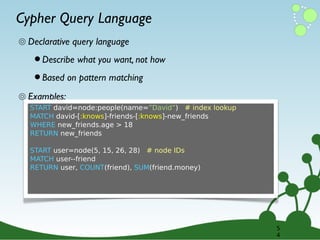 Cypher Query Language
๏ Declarative query language

• Describe what you want, not how
• Based on pattern matching

๏ Examples:
START david=node:people(name=”David”) # index lookup
MATCH david-[:knows]-friends-[:knows]-new_friends
WHERE new_friends.age > 18
RETURN new_friends
START user=node(5, 15, 26, 28) # node IDs
MATCH user--friend
RETURN user, COUNT(friend), SUM(friend.money)

5
4

 
