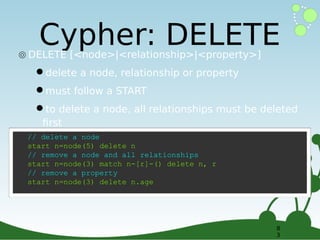 Cypher: DELETE

๏ DELETE [<node>|<relationship>|<property>]

•delete a node, relationship or property
•must follow a START
•to delete a node, all relationships must be deleted
first

// delete a node
start n=node(5) delete n
// remove a node and all relationships
start n=node(3) match n-[r]-() delete n, r
// remove a property
start n=node(3) delete n.age

8
3

 