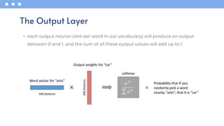 • each output neuron (one per word in our vocabulary) will produce an output
between 0 and 1, and the sum of all these output values will add up to 1
The Output Layer
 