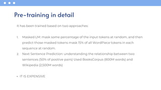 It has been trained based on two approaches:
1. Masked LM: mask some percentage of the input tokens at random, and then
predict those masked tokens mask 15% of all WordPiece tokens in each
sequence at random.
2. Next Sentence Prediction: understanding the relationship between two
sentences (50% of positive pairs) Used BooksCorpus (800M words) and
Wikipedia (2,500M words)
• IT IS EXPENSIVE
Pre-training in detail
 