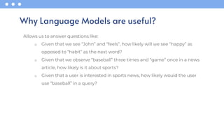 Allows us to answer questions like:
o Given that we see “John” and “feels”, how likely will we see “happy” as
opposed to “habit” as the next word?
o Given that we observe “baseball” three times and “game” once in a news
article, how likely is it about sports?
o Given that a user is interested in sports news, how likely would the user
use “baseball” in a query?
Why Language Models are useful?
 