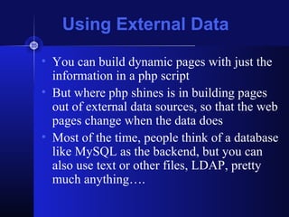 Using External Data
• You can build dynamic pages with just the
  information in a php script
• But where php shines is in building pages
  out of external data sources, so that the web
  pages change when the data does
• Most of the time, people think of a database
  like MySQL as the backend, but you can
  also use text or other files, LDAP, pretty
  much anything….
 