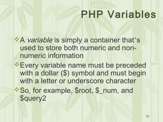 10
PHP Variables
A variable is simply a container that’s
used to store both numeric and non-
numeric information
Every variable name must be preceded
with a dollar ($) symbol and must begin
with a letter or underscore character
So, for example, $root, $_num, and
$query2
 