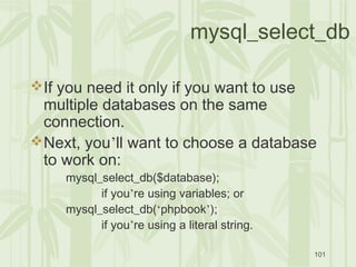 101
mysql_select_db
If you need it only if you want to use
multiple databases on the same
connection.
Next, you’ll want to choose a database
to work on:
mysql_select_db($database);
if you’re using variables; or
mysql_select_db(‘phpbook’);
if you’re using a literal string.
 