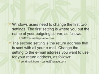 111
 Windows users need to change the first two
settings. The first setting is where you put the
name of your outgoing server, as follows:
SMTP = mail.ispname.com
 The second setting is the return address that
is sent with all your e-mail. Change the
setting to the e-mail address you want to use
for your return address, as follows:
sendmail_from = Janet@Valade.com
 