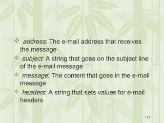 113
 address: The e-mail address that receives
the message
 subject: A string that goes on the subject line
of the e-mail message
 message: The content that goes in the e-mail
message
 headers: A string that sets values for e-mail
headers
 