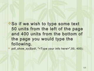 125
So if we wish to type some text
50 units from the left of the page
and 400 units from the bottom of
the page you would type the
following.
 pdf_show_xy($pdf, "<Type your info here>",50, 400);
 