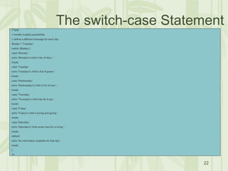 22
The switch-case Statement<?php
// handle multiple possibilities
// define a different message for each day
$today = 'Tuesday';
switch ($today) {
case 'Monday':
echo 'Monday's child is fair of face.';
break;
case 'Tuesday':
echo 'Tuesday's child is full of grace.';
break;
case 'Wednesday':
echo 'Wednesday's child is full of woe.';
break;
case 'Thursday':
echo 'Thursday's child has far to go.';
break;
case 'Friday':
echo 'Friday's child is loving and giving.';
break;
case 'Saturday':
echo 'Saturday's child works hard for a living.';
break;
default:
echo 'No information available for that day';
break;
}
?>
 