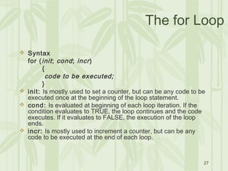 27
The for Loop
 Syntax
for (init; cond; incr)
{
code to be executed;
}
 init: Is mostly used to set a counter, but can be any code to be
executed once at the beginning of the loop statement.
 cond: Is evaluated at beginning of each loop iteration. If the
condition evaluates to TRUE, the loop continues and the code
executes. If it evaluates to FALSE, the execution of the loop
ends.
 incr: Is mostly used to increment a counter, but can be any
code to be executed at the end of each loop.
 
