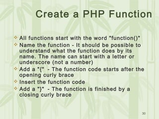 30
Create a PHP Function
 All functions start with the word "function()"
 Name the function - It should be possible to
understand what the function does by its
name. The name can start with a letter or
underscore (not a number)
 Add a "{"  - The function code starts after the
opening curly brace
 Insert the function code
 Add a "}"  - The function is finished by a
closing curly brace
 