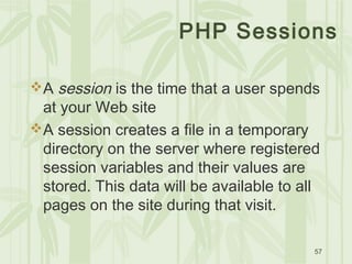 57
PHP Sessions
A session is the time that a user spends
at your Web site
A session creates a file in a temporary
directory on the server where registered
session variables and their values are
stored. This data will be available to all
pages on the site during that visit.
 