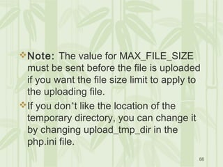 66
Note: The value for MAX_FILE_SIZE
must be sent before the file is uploaded
if you want the file size limit to apply to
the uploading file.
If you don’t like the location of the
temporary directory, you can change it
by changing upload_tmp_dir in the
php.ini file.
 
