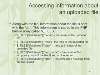 67
Accessing information about
an uploaded file
 Along with the file, information about the file is sent
with the form. This information is stored in the PHP
built-in array called $_FILES.
 $_FILES["fieldname"]["name"] - the name of the uploaded
file
 $_FILES["fieldname"]["type"] - the type of the uploaded file
 $_FILES["fieldname"]["size"] - the size in bytes of the
uploaded file
 $_FILES["fieldname"]["tmp_name"] - the name of the
temporary copy of the file stored on the server
 $_FILES["fieldname"]["error"] - the error code resulting from
the file upload
 