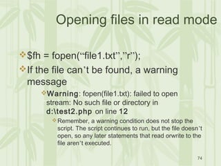 74
Opening files in read mode
$fh = fopen(“file1.txt”,”r”);
If the file can’t be found, a warning
message
Warning: fopen(file1.txt): failed to open
stream: No such file or directory in
d:test2.php on line 12
Remember, a warning condition does not stop the
script. The script continues to run, but the file doesn’t
open, so any later statements that read orwrite to the
file aren’t executed.
 