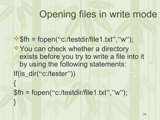 76
Opening files in write mode
$fh = fopen(“c:/testdir/file1.txt”,”w”);
You can check whether a directory
exists before you try to write a file into it
by using the following statements:
If(is_dir(“c:/tester”))
{
$fh = fopen(“c:/testdir/file1.txt”,”w”);
}
 