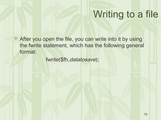 78
Writing to a file
 After you open the file, you can write into it by using
the fwrite statement, which has the following general
format:
fwrite($fh,datatosave);
 