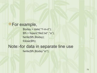 79
For example,
$today = date(“Y-m-d”);
$fh = fopen(“file2.txt”,”a”);
fwrite($fh,$today);
fclose($fh);
Note:-for data in separate line use
fwrite($fh,$today”n”);
 
