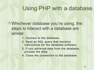 95
Using PHP with a database
Whichever database you’re using, the
steps to interact with a database are
similar:
1. Connect to the database.
2. Send an SQL query that contains
instructions for the database software.
3. If you retrieved data from the database,
process the data.
4. Close the connection to the database.
 