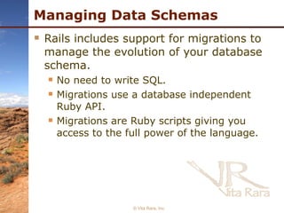 Managing Data Schemas Rails includes support for migrations to manage the evolution of your database schema. No need to write SQL.  Migrations use a database independent Ruby API. Migrations are Ruby scripts giving you access to the full power of the language. © Vita Rara, Inc. 