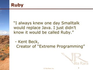 Ruby © Vita Rara, Inc. “ I always knew one day Smalltalk would replace Java. I just didn’t know it would be called Ruby.” - Kent Beck,  Creator of “Extreme Programming” 