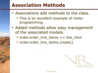 Association Methods Associations add methods to the class. This is an excellent example of meta-programming. Added methods allow easy management of the associated models. order.order_line_items << line_item order.order_line_items.create() © Vita Rara, Inc. 