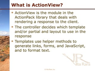 What is ActionView? ActionView is the module in the ActionPack library that deals with rendering a response to the client. The controller decides which template and/or partial and layout to use in the response Templates use helper methods to generate links, forms, and JavaScript, and to format text.  © Vita Rara, Inc. 
