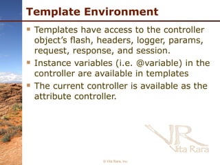 Template Environment Templates have access to the controller object’s ﬂash, headers, logger, params, request, response, and session. Instance variables (i.e. @variable) in the controller are available in templates The current controller is available as the attribute controller.   © Vita Rara, Inc. 