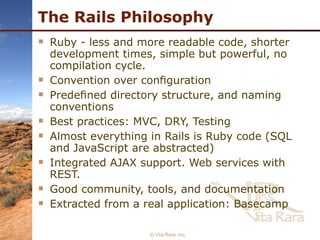 The Rails Philosophy Ruby - less and more readable code, shorter development times, simple but powerful, no compilation cycle. Convention over conﬁguration Predeﬁned directory structure, and naming conventions Best practices: MVC, DRY, Testing Almost everything in Rails is Ruby code (SQL and JavaScript are abstracted) Integrated AJAX support. Web services with REST. Good community, tools, and documentation Extracted from a real application: Basecamp © Vita Rara, Inc. 