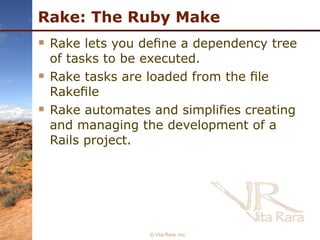 Rake: The Ruby Make Rake lets you deﬁne a dependency tree of tasks to be executed. Rake tasks are loaded from the ﬁle Rakeﬁle Rake automates and simplifies creating and managing the development of a Rails project. © Vita Rara, Inc. 